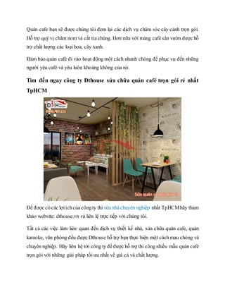 Quán cafe bạn sẽ được chúng tôi đem lại các dịch vụ chăm sóc cây cảnh trọn gói.
Hỗ trợ quý vị chăm nom và cắt tỉa chúng. Hơn nữa với mảng café sân vườn được hỗ
trợ chất lượng các loại hoa, cây xanh.
Đảm bảo quán café đi vào hoạt động một cách nhanh chóng để phục vụ đến những
người yêu café và yêu luôn khoảng không của nó.
Tìm đến ngay công ty Dthouse sửa chữa quán café trọn gói rẻ nhất
TpHCM
Để được có các lợiíchcủa côngty thi sửa nhà chuyên nghiệp nhất TpHCMhãy tham
khảo website: dthouse.vn và liên lệ trực tiếp với chúng tôi.
Tất cả các việc làm liên quan đến dịch vụ thiết kế nhà, sửa chữa quán cafe, quán
karaoke, văn phòng đều được Dthouse hỗ trợ bạn thực hiện một cách mau chóng và
chuyên nghiệp. Hãy liên hệ tới công ty để được hỗ trợ thi công nhiều mẫu quán café
trọn gói với những giải pháp tối ưu nhất về giá cả và chất lượng.
 