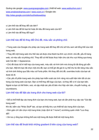 Quảng cáo google: www.quangcaogoogles.com | thiết kế web: www.webtuchon.com |
www.smsbrandnames.com | www.vcom.vn | Google site:
http://sites.google.com/site/hocthietkewebtop




o Làm thế nào để thay đổi các bên?
o Làm thế nào để tôi loại bỏ hoặc ẩn tiêu đề trang web của tôi?
o Làm thế nào để thay đổi logo?


Làm thế nào để tôi thay đổi Chủ đề, màu sắc và phông chữ.


• Trang web của Google cho phép các trang web để thay đổi chủ sở hữu xem xét tổng thể của một
trang web.
• Thay đổi một trang web như thế nào sẽ được chia thành ba lĩnh vực chính: chủ đề, yếu tố trang
web, và màu sắc và phông chữ. Thay đổi có thể được thực hiện cho các khu vực thông qua trang
web Cài đặt -> Appearance.
• Chủ đề được bố trí kết hợp của trang web, màu sắc và hình ảnh mà chúng tôi đã đóng gói sẵn
cho bạn. Một khi bạn đã chọn một chủ đề, bạn có thể ghi đè giá trị cụ thể như là nền tảng màu sắc
và hình ảnh thông qua Sắc màu và Fonts phần. Khi thay đổi chủ đề, overrides trước của bạn sẽ
được bỏ đi.
• Các yếu tố phần trang web cho phép bạn kiểm soát các tính năng mà xuất hiện trên tất cả các
trang của trang web của bạn. Bạn có thể thay đổi logo của bạn, và thay đổi vị trí của bạn bên.
Ngoài ra bạn có thể thêm, xoá, và cập nhật các yếu tố bên như hộp văn bản, chuyển hướng, và
countdowns.
Làm thế nào để đặt các trang đích cho trang web của tôi?


• Để có thể thiết lập các trang đích của bạn cho trang web, bạn sẽ cần phải truy cập vào "Cài đặt
trang web".
Khi đó, bấm vào "Khác Stuff" tab, và bạn sẽ thấy khu vực thiết kế các trang đích của bạn.
• Đơn giản chỉ cần chọn một trang khác (mặc định là "/ home") và không quên nhấn "Lưu thay
đổi".
• Xin lưu ý rằng bạn không thể xoá một trang đã được thiết kế một trang đích.


Làm thế nào để thoát khỏi những gradient ở trên cùng của trang web?

                                                                                                 22
 