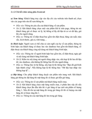 ĐỒ ÁN III SVTH: Nguyễn DanhThanh
12
2.1.2 Chi tiết chức năng phía frontend
a) Xem hàng: Khách hàng truy cập vào địa chỉ của website trên thanh url, chọn
vào các page trên site để xem thông tin.
 Đầu vào: Thông tin yêu cầu của khách hàng về sản phẩm.
 Xử lý: Khi khách hàng chọn một sản phẩm bất kì trên page, thông tin mà
khách hàng gửi sẽ được xử lý, hệ thống sẽ lấy dữ liệu từ cơ sở dữ liệu, gửi
lên cho người dùng.
 Đầu ra: Thông tin về điện thoại bao gồm tên điện thoại, hãng sản xuất, màu
sắc, kích thước, giá cả, tình trạng…
b) Bình luận: Người xem có thể chia sẻ cảm nghĩ của họ về sản phẩm, thông tin
bình luận của khách hàng sẽ được lưu vào database bao gồm tên khách hàng, số
điện thoại của khách hàng cùng nội dung mà khách hàng bình luận.
 Đầu vào: Thông tin về người bình luận bao gồm tên, số điện thoại, ngày giờ
và nội dung mà khách hàng bình luận.
 Xử lý: Kiểm tra nội dung mà người dùng nhập vào, nếu hợp lệ thì lưu dữ liệu
đó vào database, nếu không thì thông báo lỗi cho người dùng.
 Đầu ra: Thông báo từ hệ thống, nếu hợp lệ thì thông báo “Bạn đã gửi bình
luận thành công”. Nếu không hợp lệ thì thông báo: “Dữ liệu bạn nhập vào
không hợp lệ”…
c) Đặt hàng: Cho phép khách hàng duyệt sản phẩm trên trang web. Khi khách
hàng gửi thông tin đặt hàng thì mặt hàng đó sẽ được gửi đến giỏ hàng.
 Đầu vào: Thông tin về sản phẩm mà khách hàng muốn mua.
 Xử lý: Khi khách hàng chọn mặt hàng muốn mua, ở phiên làm việc đó nếu
khách hàng chọn lần đầu tiên thì ở giỏ hàng sẽ tạo mới sản phẩm số lượng
bằng 1. Nếu đã tồn tại mặt hàng đó trong giỏ hàng rồi thì số lượng của mặt
hàng đó sẽ được tăng lên 1.
 Đầu ra: Thông tin của mặt hàng đó lưu trong giỏ hàng.
 