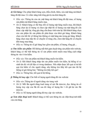 ĐỒ ÁN III SVTH: Nguyễn DanhThanh
13
d) Giỏ hàng: Cho phép khách hàng xem, điều chỉnh, thêm, xóa mặt hàng mà khách
hàng đã đặt mua. Có chức năng tính tổng giá trị của đơn hàng đó.
 Đầu vào: Thông tin của các mặt hàng mà khách hàng đã đặt mua, số lượng
sản phẩm mà khách hàng muốn mua.
 Xử lý: Khách hàng có thể thay đổi số lượng mặt hàng muốn mua, khi khách
hàng chọn lại số lượng và chọn cập nhật thì số lượng của mặt hàng đó cần
được cập nhật lại, tổng giá cũng cần được tính toán lại. Khi khách hàng chọn
xóa sản phẩm thì sản phẩm đó phải được xóa khỏi giỏ hàng. Khách hàng
chọn xóa hết thì sẽ thông báo không có mặt hàng nào trong giỏ hàng. Khách
hàng chọn mua tiếp thì sẽ chuyển về trang chủ, chon đặt hàng thì sẽ chuyển
đến trang mua hàng.
 Đầu ra: Thông tin về giỏ hàng bao gồm sản phẩm, số lượng, tổng giá…
e) Tìm kiếm sản phẩm: Để không mất thời gian duyệt từng sản phẩm trên website,
khách hàng có thể biết thông tin về sản phẩm mình muốn mua bằng cách nhập
thông tin vào ô tìm kiếm.
 Đầu vào: Tên sản phẩm mà khách hàng muốn tìm kiếm.
 Xử lý: Khi khách hàng nhập tên sản phẩm muốn tìm kiếm, hệ thống sẽ so
sánh tên đó với dữ liệu có trong database. Nếu nhận được kết quả sẽ trả kết
quả tìm kiếm về cho người dùng, nếu không tìm thấy kết quả nào thì hệ
thống sẽ gửi thông báo: “Không tìm thấy kết quả”.
 Đầu ra: Thông báo, kết quả từ hệ thống.
f) Thống kê truy cập: Cho biết số lượng người dùng đã vào website
 Đầu vào: Thông tin về người dùng vào trang web
 Xử lý: Mỗi lần người dùng load trang sẽ mở file dem.txt, đọc thông tin số
lượng truy cập của file đó sau đó tăng số lượng lên 1 rồi ghi lại vào file
dem.txt.
 Đầu ra: Số lượng người dùng đã truy cập vào website.
g) Xem điện thoại mới: Khách hàng có thể xem thông tin các điện thoại mới nhất
của cửa hàng.
 