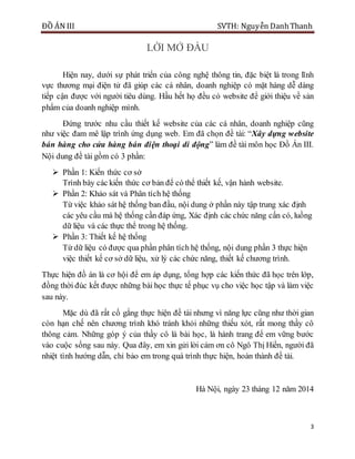 ĐỒ ÁN III SVTH: Nguyễn DanhThanh
3
LỜI MỞ ĐẦU
Hiện nay, dưới sự phát triển của công nghệ thông tin, đặc biệt là trong lĩnh
vực thương mại điện tử đã giúp các cá nhân, doanh nghiệp có mặt hàng dễ dàng
tiếp cận được với người tiêu dùng. Hầu hết họ đều có website để giới thiệu về sản
phẩm của doanh nghiệp mình.
Đứng trước nhu cầu thiết kế website của các cá nhân, doanh nghiệp cũng
như việc đam mê lập trình ứng dụng web. Em đã chọn đề tài: “Xây dựng website
bán hàng cho cửa hàng bán điện thoại di động” làm đề tài môn học Đồ Án III.
Nội dung đề tài gồm có 3 phần:
 Phần 1: Kiến thức cơ sở
Trình bày các kiến thức cơ bản để có thể thiết kế, vận hành website.
 Phần 2: Khảo sát và Phân tích hệ thống
Từ việc khảo sát hệ thống ban đầu, nội dung ở phần này tập trung xác định
các yêu cầu mà hệ thống cần đáp ứng, Xác định các chức năng cấn có, luồng
dữ liệu và các thực thể trong hệ thống.
 Phần 3: Thiết kế hệ thống
Từ dữ liệu có được qua phần phân tích hệ thống, nội dung phần 3 thực hiện
việc thiết kế cơ sở dữ liệu, xử lý các chức năng, thiết kế chương trình.
Thực hiện đồ án là cơ hội để em áp dụng, tổng hợp các kiến thức đã học trên lớp,
đồng thời đúc kết được những bài học thực tế phục vụ cho việc học tập và làm việc
sau này.
Mặc dù đã rất cố gắng thực hiện đề tài nhưng vì năng lực cũng như thời gian
còn hạn chế nên chương trình khó tránh khỏi những thiếu xót, rất mong thầy cô
thông cảm. Những góp ý của thầy cô là bài học, là hành trang để em vững bước
vào cuộc sống sau này. Qua đây, em xin gửi lời cám ơn cô Ngô Thị Hiền, người đã
nhiệt tình hướng dẫn, chỉ bảo em trong quá trình thực hiện, hoàn thành đề tài.
Hà Nội, ngày 23 tháng 12 năm 2014
 