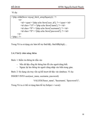 ĐỒ ÁN III SVTH: Nguyễn DanhThanh
30
Ví dụ:
<?php while($row=mysql_fetch_array($query)){ ?>
<tr>
<td><span><?php echo $row['user_id']; ?></span></td>
<td class="15"><?php echo $row['name']; ?></td>
<td class="l5"><?php echo $row['username']; ?></td>
<td class="l5"><?php echo $row['password']; ?></td>
</tr>
<?php } ?>
Trong Yii ta sử dụng các hàm hỗ trợ findAll(), findAllBySql()…
2.4.3 Xử lý chức năng thêm
Bước 1: Kiểm tra thông tin đầu vào
- Nếu dữ liệu rỗng thì thông báo lỗi cho người dùng biết.
- Ngược lại lưu thông tin người dùng nhập vào biến trung gian.
Bước 2: Sử dụng câu truy vấn sql để insert dữ liệu vào database. Ví dụ:
INSERT INTO user(user_name, username, password)
VALUES('$user_name', '$username', '$password')";
Trong Yii ta có thể sử dụng hàm hỗ trợ $object ->save()
 