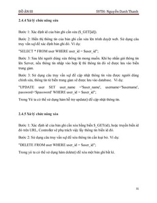 ĐỒ ÁN III SVTH: Nguyễn DanhThanh
31
2.4.4 Xử lý chức năng sửa
Bước 1: Xác định id của bản ghi cần sửa ($_GET[id]).
Bước 2: Hiển thị thông tin của bản ghi cần sửa lên trình duyệt web. Sử dụng câu
truy vấn sql để xác định bản ghi đó. Ví dụ:
"SELECT * FROM user WHERE user_id = $user_id";
Bước 3: Sau khi người dùng sửa thông tin mong muốn. Khi họ nhấn gửi thông tin
lên Server, nếu thông tin nhập vào hợp lệ thì thông tin đó sẽ được lưu vào biến
trung gian.
Bước 3: Sử dụng câu truy vấn sql để cập nhật thông tin vừa được người dùng
chỉnh sửa, thông tin từ biến trung gian sẽ được lưu vào database. Ví dụ:
"UPDATE user SET user_name ='$user_name', username='$username',
password='$password' WHERE user_id = $user_id";
Trong Yii ta có thể sử dụng hàm hỗ trợ update() để cập nhật thông tin.
2.4.5 Xử lý chức năng xóa
Bước 1: Xác định id của bản ghi cần xóa bằng biến $_GET(id), hoặc truyền biến id
đó trên URL, Controller sẽ phụ trách việc lấy thông tin biến id đó.
Bước 2: Sử dụng câu truy vấn sql để xóa thông tin cần loại bỏ. Ví dụ:
"DELETE FROM user WHERE user_id = $user_id";
Trong yii ta có thể sử dụng hàm delete() để xóa một bản ghi bất kì.
 