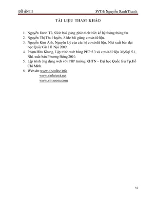 ĐỒ ÁN III SVTH: Nguyễn DanhThanh
41
TÀI LIỆU THAM KHẢO
1. Nguyễn Danh Tú, Slide bài giảng phân tíchthiết kế hệ thống thông tin.
2. Nguyễn Thị Thu Huyền, Slide bài giảng cơ sở dữ liệu.
3. Nguyễn Kim Anh, Nguyên Lý của các hệ cơ sở dữ liệu, Nhà xuất bản đại
học Quốc Gia Hà Nội 2009.
4. Phạm Hữu Khang, Lập trình web bằng PHP 5.3 và cơ sở dữ liệu MySql 5.1,
Nhà xuất bản Phương Đông 2010.
5. Lập trình ứng dụng web với PHP trường KHTN – Đại học Quốc Gia Tp.Hồ
Chí Minh.
6. Website www.qhonline.info
www.sinhvienit.net
www.vn-zoom.com
 
