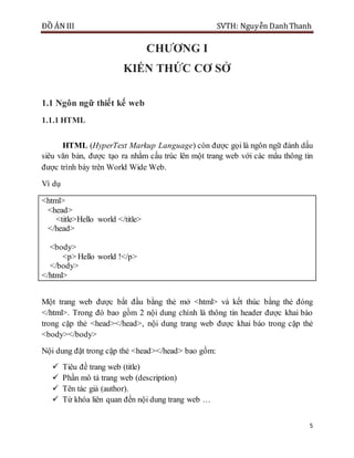 ĐỒ ÁN III SVTH: Nguyễn DanhThanh
5
CHƢƠNG I
KIẾN THỨC CƠ SỞ
1.1 Ngôn ngữ thiết kế web
1.1.1 HTML
HTML (HyperText Markup Language) còn được gọi là ngôn ngữ đánh dấu
siêu văn bản, được tạo ra nhằm cấu trúc lên một trang web với các mẩu thông tin
được trình bày trên World Wide Web.
Ví dụ
<html>
<head>
<title>Hello world </title>
</head>
<body>
<p> Hello world !</p>
</body>
</html>
Một trang web được bắt đầu bằng thẻ mở <html> và kết thúc bằng thẻ đóng
</html>. Trong đó bao gồm 2 nội dung chính là thông tin header được khai báo
trong cặp thẻ <head></head>, nội dung trang web được khai báo trong cặp thẻ
<body></body>
Nội dung đặt trong cặp thẻ <head></head> bao gồm:
 Tiêu đề trang web (title)
 Phần mô tả trang web (description)
 Tên tác giả (author).
 Từ khóa liên quan đến nội dung trang web …
 