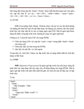 ĐỒ ÁN III SVTH: Nguyễn DanhThanh
6
Nội dung đặt trong cặp thẻ <body></body> được hiển thị trên trang web, bao gồm
các cặp thẻ như là <p></p>, <div></div>, <table></table>, <span></span>,
<h1></h1>, <h2></h2>, <a></a>, <form></form>…
1.1.2 CSS
CSS (Cascading Style Sheet). Website được cấu tạo từ các thẻ html nhưng
với những thẻ html thì mới chỉ thể hiện được bộ khung của website. Để căn chỉnh,
trình bày cho đẹp mắt thì ta cần sử dụng ngôn ngữ CSS. Đây là ngôn ngữ được
dùng rất nhiều trong lập trình web, thường đi cùng với ngôn ngữ html.
Chúng ta có 3 cách để chèn CSS vào trang HTML
 Chèn nội dung CSS vào cặp thẻ <style></style> trong phần <head></head>
của trang web.
 Chèn trực tiếp vào bên trong thẻ HTML.
 Liên kết với một file .css bên ngoài.
Trong thực tế, cách thứ 3 được các lập trình viên sử dụng nhiều nhất do tính tiện
dụng và linh hoạt.
1.1.3 PHP
PHP (Hypertext Preprocessor) là ngôn ngữ lập trình chủ yếu được dùng để
phát triển các ứng dụng viết cho máy chủ, dễ dàng nhúng vào trang HTML. Đây là
ngôn ngữ lập trình web phổ biến nhất thế giới, do tính mở nên dễ tiếp cận với lập
trình viên.
Ví dụ:
<html>
<head>
<title>Example </title>
</head>
<body>
<?php echo “Hello world”; ?>
</body>
</html>
 