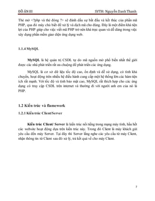 ĐỒ ÁN III SVTH: Nguyễn DanhThanh
7
Thẻ mở <?php và thẻ đóng ?> sẽ đánh dấu sự bắt đầu và kết thúc của phần mã
PHP, qua đó máy chủ biết để xử lý và dịch mã cho đúng. Đây là một điểm khá tiện
lợi của PHP giúp cho việc viết mã PHP trở nên khá trực quan và dễ dàng trong việc
xây dụng phần mềm giao diện ứng dụng web.
1.1.4 MySQL
MySQL là hệ quản trị CSDL tự do mã nguồn mở phổ biến nhất thể giới
được các nhà phát triển rất ưa chuộng để phát triển các ứng dụng.
MySQL là cơ sở dữ liệu tốc độ cao, ổn định và dễ sử dụng, có tính khả
chuyển, hoạt động trên nhiều hệ điều hành cung cấp một hệ thống lớn các hàm tiện
ích rất mạnh. Với tốc độ và tính bảo mật cao, MySQL rất thích hợp cho các ứng
dụng có truy cập CSDL trên internet và thường đi với người anh em của nó là
PHP.
1.2 Kiến trúc và flamework
1.2.1 Kiến trúc Client/Server
Kiến trúc Client/ Server là kiến trúc nổi tiếng trong mạng máy tính, hầu hết
các website hoạt động dựa trên kiến trúc này. Trong đó Client là máy khách gửi
yêu cầu đến máy Server. Tại đây thì Server lắng nghe các yêu cầu từ máy Client,
nhận thông tin từ Client sau đó xử lý, trả kết quả về cho máy Client.
 