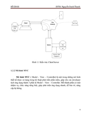 ĐỒ ÁN III SVTH: Nguyễn DanhThanh
8
Hình 1.1 Kiến trúc Client/Server
1.2.2 Mô hình MVC
Mô hình MVC ( Model – View – Controller) là một trong những mô hình
thiết kế được sử dụng trong kỹ thuật phát triển phần mềm, giúp cho các developer
tách ứng dụng thành 3 phần là Model – View – Controller. Mỗi thành phần có một
nhiệm vụ, chức năng riêng biệt, giúp phát triển ứng dụng nhanh, dễ bảo trì, nâng
cấp hệ thống.
 