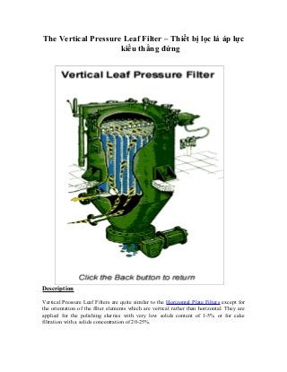 The Vertical Pressure Leaf Filter – Thiết bị lọc lá áp lực
kiểu thẳng đứng
Description
Vertical Pressure Leaf Filters are quite similar to the Horizontal Plate Filters except for
the orientation of the filter elements which are vertical rather than horizontal. They are
applied for the polishing slurries with very low solids content of 1-5% or for cake
filtration with a solids concentration of 20-25%.
 