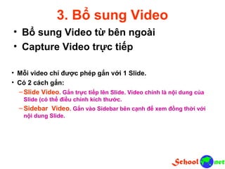 3. Bổ sung Video • Bổ sung Video từ bên ngoài • Capture Video trực tiếp • Mỗi video chỉ được phép gắn với 1 Slide. • Có 2 cách gắn: – Slide Video. Gắn trực tiếp lên Slide. Video chính là nội dung của Slide (có thể điều chỉnh kích thước. – Sidebar Video. Gắn vào Sidebar bên cạnh để xem đồng thời với nội dung Slide.