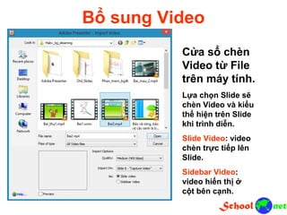 Bổ sung Video Cửa sổ chèn Video từ File trên máy tính. Lựa chọn Slide sẽ chèn Video và kiểu thể hiện trên Slide khi trình diễn. Slide Video: video chèn trực tiếp lên Slide. Sidebar Video: video hiển thị ở cột bên cạnh.