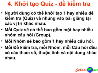 4. Khởi tạo Quiz - đề kiểm tra • Người dùng có thể khởi tạo 1 hay nhiều đề kiểm tra (Quiz) và nhúng vào bài giảng tại các vị trí khác nhau. • Mỗi Quiz sẽ có thể bao gồm một hay nhiều nhóm câu hỏi (Group). • Mỗi Nhóm sẽ bao gồm 1 hay nhiều câu hỏi. • Mỗi Đề kiểm tra, mỗi Nhóm, mỗi Câu hỏi đều có các tham số, thuộc tính và nội dung khác nhau.