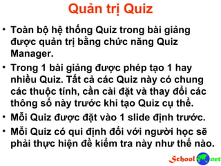 Quản trị Quiz • Toàn bộ hệ thống Quiz trong bài giảng được quản trị bằng chức năng Quiz Manager. • Trong 1 bài giảng được phép tạo 1 hay nhiều Quiz. Tất cả các Quiz này có chung các thuộc tính, cần cài đặt và thay đổi các thông số này trước khi tạo Quiz cụ thể. • Mỗi Quiz được đặt vào 1 slide định trước. • Mỗi Quiz có qui định đối với người học sẽ phải thực hiện đề kiểm tra này như thế nào.
