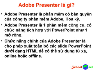 Adobe Presenter là gì? • Adobe Presenter là phần mềm có bản quyền của công ty phần mềm Adobe, Hoa kỳ. • Adobe Presenter là 1 phần mềm công cụ, có chức năng tích hợp với PowerPoint như 1 mở rộng. • Chức năng chính của Adobe Presenter là cho phép xuất toàn bộ các slide PowerPoint dưới dạng HTML để có thể sử dụng từ xa, online hoặc offline.