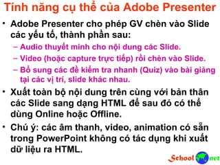 Tính năng cụ thể của Adobe Presenter • Adobe Presenter cho phép GV chèn vào Slide các yếu tố, thành phần sau: – Audio thuyết minh cho nội dung các Slide. – Video (hoặc capture trực tiếp) rồi chèn vào Slide. – Bổ sung các đề kiểm tra nhanh (Quiz) vào bài giảng tại các vị trí, slide khác nhau. • Xuất toàn bộ nội dung trên cùng với bản thân các Slide sang dạng HTML để sau đó có thể dùng Online hoặc Offline. • Chú ý: các âm thanh, video, animation có sẵn trong PowerPoint không có tác dụng khi xuất dữ liệu ra HTML.