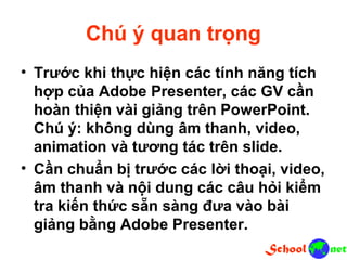 Chú ý quan trọng • Trước khi thực hiện các tính năng tích hợp của Adobe Presenter, các GV cần hoàn thiện vài giảng trên PowerPoint. Chú ý: không dùng âm thanh, video, animation và tương tác trên slide. • Cần chuẩn bị trước các lời thoại, video, âm thanh và nội dung các câu hỏi kiểm tra kiến thức sẵn sàng đưa vào bài giảng bằng Adobe Presenter.