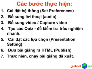 Các bước thực hiện: 1. Cài đặt hệ thống (Set Preferences) 2. Bổ sung lời thoại (audio) 3. Bổ sung video / Capture video 4. Tạo các Quiz - đề kiểm tra trắc nghiệm nhanh. 5. Cài đặt các lựa chọn (Presentation Setting) 6. Đưa bài giảng ra HTML (Publish) 7. Thực hiện, chạy bài giảng đã xuất.