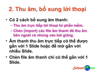 2. Thu âm, bổ sung lời thoại • Có 2 cách bổ sung âm thanh: – Thu âm trực tiếp lời thoại từ phần mềm. – Chèn (import) các file âm thanh đã thu âm bên ngoài và nhúng vào bài giảng. • Âm thanh thu âm trực tiếp có thể được gắn với 1 Slide hoặc để mở gắn với nhiều Slide. • Chèn file âm thanh chỉ có thể gắn với 1 Slide.