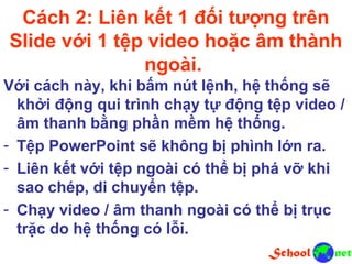 Cách 2: Liên kết 1 đối tượng trên
Slide với 1 tệp video hoặc âm thành
ngoài.
Với cách này, khi bấm nút lệnh, hệ thống sẽ
khởi động qui trình chạy tự động tệp video /
âm thanh bằng phần mềm hệ thống.
- Tệp PowerPoint sẽ không bị phình lớn ra.
- Liên kết với tệp ngoài có thể bị phá vỡ khi
sao chép, di chuyển tệp.
- Chạy video / âm thanh ngoài có thể bị trục
trặc do hệ thống có lỗi.
 