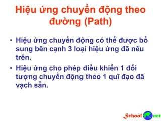 Hiệu ứng chuyển động theo
đường (Path)
• Hiệu ứng chuyển động có thể được bổ
sung bên cạnh 3 loại hiệu ứng đã nêu
trên.
• Hiệu ứng cho phép điều khiển 1 đối
tượng chuyển động theo 1 quĩ đạo đã
vạch sẵn.
 