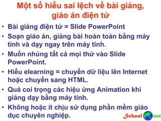 Một số hiểu sai lệch về bài giảng,
giáo án điện tử
• Bài giảng điện tử = Slide PowerPoint
• Soạn giáo án, giảng bài hoàn toàn bằng máy
tính và dạy ngay trên máy tính.
• Muốn nhúng tất cả mọi thứ vào Slide
PowerPoint.
• Hiểu elearning = chuyển dữ liệu lên Internet
hoặc chuyển sang HTML.
• Quá coi trọng các hiệu ứng Animation khi
giảng dạy bằng máy tính.
• Không hoặc ít chịu sử dụng phần mềm giáo
dục chuyên nghiệp.
 