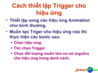 Cách thiết lập Trigger cho
hiệu ứng
• Thiết lập xong các hiệu ứng Animation
như bình thường.
• Muốn tạo Triger cho hiệu ứng nào thì
thực hiện các bước sau:
 Chọn hiệu ứng.
 Tìm chọn Trigger
 Chọn đối tượng muốn làm cơ sở (nguồn)
cho hiệu ứng trong danh sách.
 