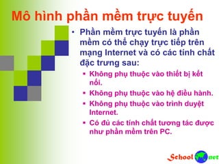 Mô hình phần mềm trực tuyến
• Phần mềm trực tuyến là phần
mềm có thể chạy trực tiếp trên
mạng Internet và có các tính chất
đặc trưng sau:
 Không phụ thuộc vào thiết bị kết
nối.
 Không phụ thuộc vào hệ điều hành.
 Không phụ thuộc vào trình duyệt
Internet.
 Có đủ các tính chất tương tác được
như phần mềm trên PC.
 