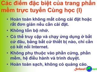 Các điểm đặc biệt của trang phần
mềm trực tuyến Cùng học (I)
• Hoàn toàn không mất công cài đặt hoặc
rất đơn giản nếu cần cài đặt.
• Không tốn bộ nhớ.
• Có thể truy cập và chạy ứng dụng ở bất
cứ đâu, bằng bất cứ thiết bị nào, chỉ cần
có kết nối Internet.
• Không phụ thuộc vào phần cứng, phần
mềm, hệ điều hành và trình duyệt.
• Hoàn toàn sạch, không có quảng cáo.
 