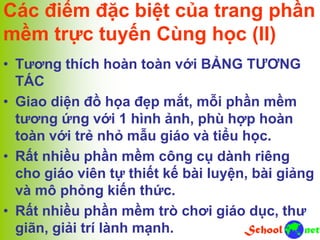 Các điểm đặc biệt của trang phần
mềm trực tuyến Cùng học (II)
• Tương thích hoàn toàn với BẢNG TƯƠNG
TÁC
• Giao diện đồ họa đẹp mắt, mỗi phần mềm
tương ứng với 1 hình ảnh, phù hợp hoàn
toàn với trẻ nhỏ mẫu giáo và tiểu học.
• Rất nhiều phần mềm công cụ dành riêng
cho giáo viên tự thiết kế bài luyện, bài giảng
và mô phỏng kiến thức.
• Rất nhiều phần mềm trò chơi giáo dục, thư
giãn, giải trí lành mạnh.
 