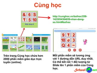 Cùng học
http://cunghoc.vn/baihoc/258-
1423054384059-nhan-dang-
so.html#baihoc
Trên trang Cùng học chứa hơn
2000 phần mềm giáo dục trực
tuyến (online).
Mỗi phần mềm sẽ tương ứng
với 1 đường dẫn URL duy nhất.
Có thể kết nối 1 đối tượng từ
Slide lên 1 phần mềm của Cùng
học.
 
