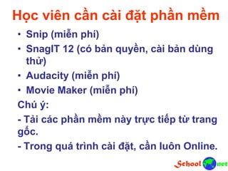 Học viên cần cài đặt phần mềm
• Snip (miễn phí)
• SnagIT 12 (có bản quyền, cài bản dùng
thử)
• Audacity (miễn phí)
• Movie Maker (miễn phí)
Chú ý:
- Tải các phần mềm này trực tiếp từ trang
gốc.
- Trong quá trình cài đặt, cần luôn Online.
 