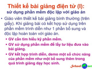 Thiết kế bài giảng điện tử (I):
sử dụng phần mềm độc lập với giáo án
• Giáo viên thiết kế bài giảng bình thường (trên
giấy). Khi giảng bài có kết hợp sử dụng trên
phần mềm trình diễn như 1 phần bổ sung và
độc lập hoàn toàn với giáo án.
 GV cần tìm hiểu kỹ phần mềm.
 GV sử dụng phần mềm để lấy tư liệu đưa vào
bài giảng.
 GV kết hợp trình diễn, demo một số chức năng
của phần mềm như một bổ sung thêm trong
quá trình giảng dạy học sinh.
 