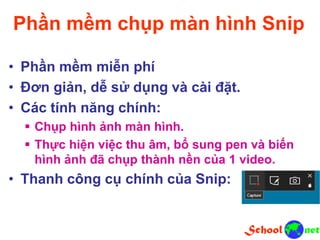 Phần mềm chụp màn hình Snip
• Phần mềm miễn phí
• Đơn giản, dễ sử dụng và cài đặt.
• Các tính năng chính:
 Chụp hình ảnh màn hình.
 Thực hiện việc thu âm, bổ sung pen và biến
hình ảnh đã chụp thành nền của 1 video.
• Thanh công cụ chính của Snip:
 