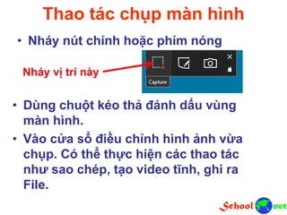 Thao tác chụp màn hình
• Nháy nút chính hoặc phím nóng
Nháy vị trí này
• Dùng chuột kéo thả đánh dấu vùng
màn hình.
• Vào cửa sổ điều chỉnh hình ảnh vừa
chụp. Có thể thực hiện các thao tác
như sao chép, tạo video tĩnh, ghi ra
File.
 