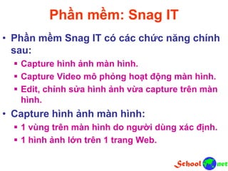 Phần mềm: Snag IT
• Phần mềm Snag IT có các chức năng chính
sau:
 Capture hình ảnh màn hình.
 Capture Video mô phỏng hoạt động màn hình.
 Edit, chỉnh sửa hình ảnh vừa capture trên màn
hình.
• Capture hình ảnh màn hình:
 1 vùng trên màn hình do người dùng xác định.
 1 hình ảnh lớn trên 1 trang Web.
 