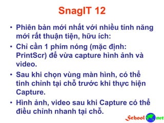 SnagIT 12
• Phiên bản mới nhất với nhiều tính năng
mới rất thuận tiện, hữu ích:
• Chỉ cần 1 phím nóng (mặc định:
PrintScr) để vừa capture hình ảnh và
video.
• Sau khi chọn vùng màn hình, có thể
tinh chỉnh tại chỗ trước khi thực hiện
Capture.
• Hình ảnh, video sau khi Capture có thể
điều chỉnh nhanh tại chỗ.
 