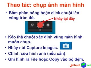 Thao tác: chụp ảnh màn hình
• Bấm phím nóng hoặc click chuột lên
vòng tròn đỏ. Nháy tại đây
• Kéo thả chuột xác định vùng màn hình
muốn chụp.
• Nháy nút Capture Images.
• Chỉnh sửa hình ảnh (nếu cần)
• Ghi hình ra File hoặc Copy vào bộ đệm.
 