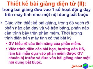 Thiết kế bài giảng điện tử (II):
trong bài giảng đưa vào 1 số hoạt động dạy
trên máy tính như một nội dung bắt buộc
• Giáo viên thiết kế bài giảng, trong đó vạch rõ
phần nào cần dạy và vẽ trên bảng, phần nào
cần trình bày trên phần mềm. Thời lượng
trình diễn trên máy tính có thể bất kỳ.
 GV hiểu rõ các tính năng của phần mềm.
 Việc trình diễn các bài học, hướng dẫn HS,
làm bài mẫu dựa vào phần mềm được GV
chuẩn bị trước và đưa vào bài giảng như một
nội dung bắt buộc.
 