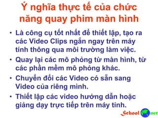 Ý nghĩa thực tế của chức
năng quay phim màn hình
• Là công cụ tốt nhất để thiết lập, tạo ra
các Video Clips ngắn ngay trên máy
tính thông qua môi trường làm việc.
• Quay lại các mô phỏng từ màn hình, từ
các phần mềm mô phỏng khác.
• Chuyển đổi các Video có sẵn sang
Video của riêng mình.
• Thiết lập các video hướng dẫn hoặc
giảng dạy trực tiếp trên máy tính.
 