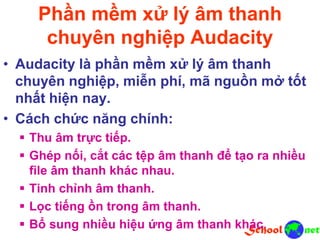 Phần mềm xử lý âm thanh
chuyên nghiệp Audacity
• Audacity là phần mềm xử lý âm thanh
chuyên nghiệp, miễn phí, mã nguồn mở tốt
nhất hiện nay.
• Cách chức năng chính:
 Thu âm trực tiếp.
 Ghép nối, cắt các tệp âm thanh để tạo ra nhiều
file âm thanh khác nhau.
 Tinh chỉnh âm thanh.
 Lọc tiếng ồn trong âm thanh.
 Bổ sung nhiều hiệu ứng âm thanh khác.
 