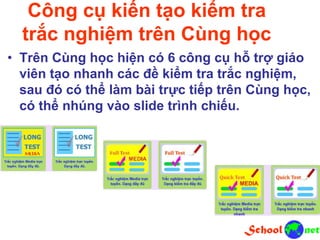 Công cụ kiến tạo kiểm tra
trắc nghiệm trên Cùng học
• Trên Cùng học hiện có 6 công cụ hỗ trợ giáo
viên tạo nhanh các đề kiểm tra trắc nghiệm,
sau đó có thể làm bài trực tiếp trên Cùng học,
có thể nhúng vào slide trình chiếu.
 