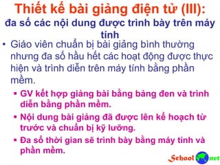 Thiết kế bài giảng điện tử (III):
đa số các nội dung được trình bày trên máy
tính
• Giáo viên chuẩn bị bài giảng bình thường
nhưng đa số hầu hết các hoạt động được thực
hiện và trình diễn trên máy tính bằng phần
mềm.
 GV kết hợp giảng bài bằng bảng đen và trình
diễn bằng phần mềm.
 Nội dung bài giảng đã được lên kế hoạch từ
trước và chuẩn bị kỹ lưỡng.
 Đa số thời gian sẽ trình bày bằng máy tính và
phần mềm.
 