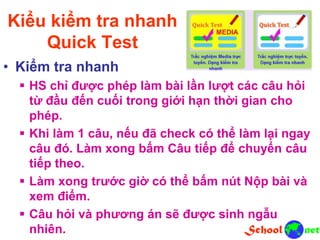 Kiểu kiểm tra nhanh
Quick Test
• Kiểm tra nhanh
 HS chỉ được phép làm bài lần lượt các câu hỏi
từ đầu đến cuối trong giới hạn thời gian cho
phép.
 Khi làm 1 câu, nếu đã check có thể làm lại ngay
câu đó. Làm xong bấm Câu tiếp để chuyển câu
tiếp theo.
 Làm xong trước giờ có thể bấm nút Nộp bài và
xem điểm.
 Câu hỏi và phương án sẽ được sinh ngẫu
nhiên.
 
