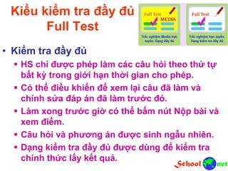 Kiểu kiểm tra đầy đủ
Full Test
• Kiểm tra đầy đủ
 HS chỉ được phép làm các câu hỏi theo thứ tự
bất kỳ trong giới hạn thời gian cho phép.
 Có thể điều khiển để xem lại câu đã làm và
chỉnh sửa đáp án đã làm trước đó.
 Làm xong trước giờ có thể bấm nút Nộp bài và
xem điểm.
 Câu hỏi và phương án được sinh ngẫu nhiên.
 Dạng kiểm tra đầy đủ được dùng để kiểm tra
chính thức lấy kết quả.
 