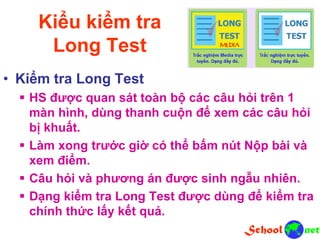 Kiểu kiểm tra
Long Test
• Kiểm tra Long Test
 HS được quan sát toàn bộ các câu hỏi trên 1
màn hình, dùng thanh cuộn để xem các câu hỏi
bị khuất.
 Làm xong trước giờ có thể bấm nút Nộp bài và
xem điểm.
 Câu hỏi và phương án được sinh ngẫu nhiên.
 Dạng kiểm tra Long Test được dùng để kiểm tra
chính thức lấy kết quả.
 