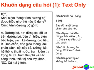 Khuôn dạng câu hỏi (1): Text Only
#(m)
Khái niệm “công trình đường bộ”
được hiểu như thế nào là đúng?
Công trình đường bộ gồm:
A. Đường bộ, nơi dừng xe, đỗ xe
trên đường bộ, đèn tín hiệu, biển
báo hiệu, vạch kẻ đường, cọc tiêu.
B. Rào chắn, đảo giao thông, dải
phân cách, cột cây số, tường, kè,
hệ thống thoát nước, trạm kiếm tra
trọng tải xe, trạm thu phí và các
công trình, thiết bị phụ trợ khác.
*$C. Cả hai ý trên.
Câu hỏi bắt đầu bằng:
# (m)
Sau đó là nội dung
chính của câu hỏi.
Các đáp án bắt đầu
bằng cách viết A. , B. ,
... Chú ý sau dấu . có
dấu cách.
Dấu * là phương án
đúng. Có thể có nhiều
đúng.
Dấu $ là phương án
không thể hoán vị.
 