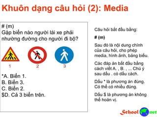 # (m)
Gặp biển nào người lái xe phải
nhường đường cho người đi bộ?
*A. Biển 1.
B. Biển 3.
C. Biển 2.
$D. Cả 3 biển trên.
Khuôn dạng câu hỏi (2): Media
Câu hỏi bắt đầu bằng:
# (m)
Sau đó là nội dung chính
của câu hỏi, cho phép
media, hình ảnh, bảng biếu.
Các đáp án bắt đầu bằng
cách viết A. , B. , ... Chú ý
sau dấu . có dấu cách.
Dấu * là phương án đúng.
Có thể có nhiều đúng.
Dấu $ là phương án không
thể hoán vị.
 