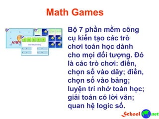 Math Games
Bộ 7 phần mềm công
cụ kiến tạo các trò
chơi toán học dành
cho mọi đối tượng. Đó
là các trò chơi: điền,
chọn số vào dãy; điền,
chọn số vào bảng;
luyện trí nhớ toán học;
giải toán có lời văn;
quan hệ logic số.
 