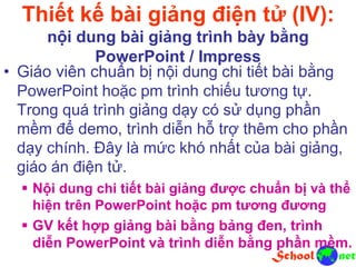 Thiết kế bài giảng điện tử (IV):
nội dung bài giảng trình bày bằng
PowerPoint / Impress
• Giáo viên chuẩn bị nội dung chi tiết bài bằng
PowerPoint hoặc pm trình chiếu tương tự.
Trong quá trình giảng dạy có sử dụng phần
mềm để demo, trình diễn hỗ trợ thêm cho phần
dạy chính. Đây là mức khó nhất của bài giảng,
giáo án điện tử.
 Nội dung chi tiết bài giảng được chuẩn bị và thể
hiện trên PowerPoint hoặc pm tương đương
 GV kết hợp giảng bài bằng bảng đen, trình
diễn PowerPoint và trình diễn bằng phần mềm.
 