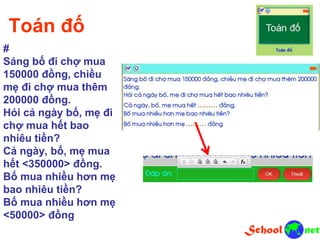 Toán đố
#
Sáng bố đi chợ mua
150000 đồng, chiều
mẹ đi chợ mua thêm
200000 đồng.
Hỏi cả ngày bố, mẹ đi
chợ mua hết bao
nhiêu tiền?
Cả ngày, bố, mẹ mua
hết <350000> đồng.
Bố mua nhiều hơn mẹ
bao nhiêu tiền?
Bố mua nhiều hơn mẹ
<50000> đồng
 